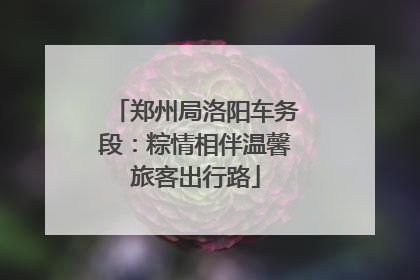 郑州局洛阳车务段：粽情相伴温馨旅客出行路